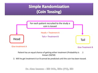 Give treatment A Give Treatment B
Head Tail
2. Will he get treatment A or B cannot be predicted until the coin has been tossed.
For each patient recruited to the study a
coin is tossed
.1Patient has an equal chance of getting either treatment (Probability is
known (50/50)
Heads = Treatment A
Tails = Treatment B
 