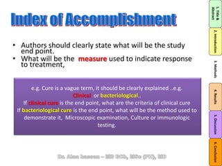 • Authors should clearly state what will be the study
end point.
• What will be the measure used to indicate response
to treatment,
1.Title&
Abstract
2.Introduction3.Methods4.Results5.Discussion6.Conclusion
e.g. Cure is a vague term, it should be clearly explained ..e.g.
Clinical or bacteriological..
If clinical cure is the end point, what are the criteria of clinical cure
If bacteriological cure is the end point, what will be the method used to
demonstrate it, Microscopic examination, Culture or immunologic
testing.
 