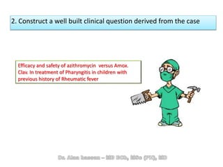 2. Construct a well built clinical question derived from the case
Efficacy and safety of azithromycin versus Amox.
Clav. In treatment of Pharyngitis in children with
previous history of Rheumatic fever
 
