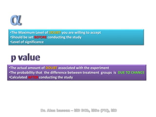 •The Maximum Level of DOUBT you are willing to accept
•Should be set BEFORE conducting the study
•Level of significance
•The actual amount of DOUBT associated with the experiment
•The probability that the difference between treatment groups is DUE TO CHANCE
•Calculated AFTER conducting the study
 