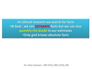 •In clinical research we search for facts
•At best , we can ESTIMATE facts but we can also
quantify the doubt in our estimates
•Only god knows absolute facts
 