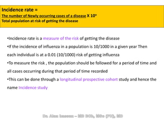 Incidence rate =
The number of Newly occurring cases of a disease X 10n
Total population at risk of getting the disease
•Incidence rate is a measure of the risk of getting the disease
•If the incidence of influenza in a population is 10/1000 in a given year Then
each individual is at a 0.01 (10/1000) risk of getting influenza
•To measure the risk , the population should be followed for a period of time and
all cases occurring during that period of time recorded
•This can be done through a longitudinal prospective cohort study and hence the
name Incidence study
 