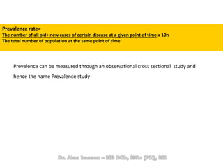 Prevalence rate=
The number of all old+ new cases of certain disease at a given point of time x 10n
The total number of population at the same point of time
Prevalence can be measured through an observational cross sectional study and
hence the name Prevalence study
 