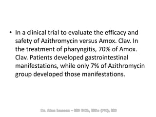 • In a clinical trial to evaluate the efficacy and
safety of Azithromycin versus Amox. Clav. In
the treatment of pharyngitis, 70% of Amox.
Clav. Patients developed gastrointestinal
manifestations, while only 7% of Azithromycin
group developed those manifestations.
 