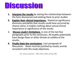 1. Interpret the results by stating the relationships between
the facts discovered and relating them to prior studies
2. Explain their clinical importance - Statistical significance
dismisses possibility that results could have occurred by
chance alone, It implies nothing about actual clinical
importance or significance of the results
3. Discuss study’s limitations in one of the last few
paragraphs prior to the conclusion. All studies potentially
have design flaws or other threats to validity of the
results.
4. Finally State the conclusions –Last paragraph of
Discussion - these must be justified by results and be
consistent with the study objectives.
 