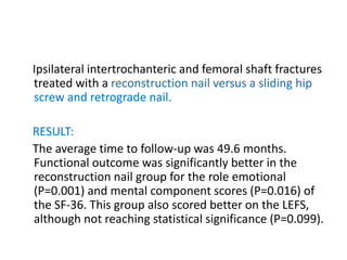 Ipsilateral intertrochanteric and femoral shaft fractures
treated with a reconstruction nail versus a sliding hip
screw and retrograde nail.
RESULT:
The average time to follow-up was 49.6 months.
Functional outcome was significantly better in the
reconstruction nail group for the role emotional
(P=0.001) and mental component scores (P=0.016) of
the SF-36. This group also scored better on the LEFS,
although not reaching statistical significance (P=0.099).
 
