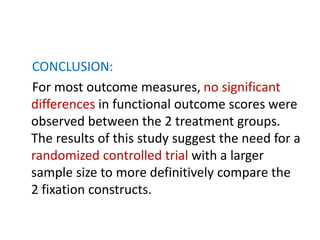 CONCLUSION:
For most outcome measures, no significant
differences in functional outcome scores were
observed between the 2 treatment groups.
The results of this study suggest the need for a
randomized controlled trial with a larger
sample size to more definitively compare the
2 fixation constructs.
 