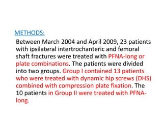 METHODS:
Between March 2004 and April 2009, 23 patients
with ipsilateral intertrochanteric and femoral
shaft fractures were treated with PFNA-long or
plate combinations. The patients were divided
into two groups. Group I contained 13 patients
who were treated with dynamic hip screws (DHS)
combined with compression plate fixation. The
10 patients in Group II were treated with PFNA-
long.
 