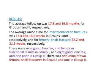 RESULTS:
The average follow-up was 17.8 and 16.8 months for
Groups I and II, respectively.
The average union time for intertrochanteric fractures
was 17.4 and 16.6 weeks in Groups I and II,
respectively, and for femoral shaft fracture 22.2 and
21.5 weeks, respectively.
There were nine good, two fair, and two poor
functional results in Group I, and eight good, one fair,
and one poor in Group II. There was nonunion of two
femoral shaft fractures in Group I and one in Group II.
 