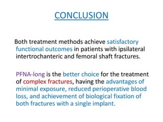 CONCLUSION
Both treatment methods achieve satisfactory
functional outcomes in patients with ipsilateral
intertrochanteric and femoral shaft fractures.
PFNA-long is the better choice for the treatment
of complex fractures, having the advantages of
minimal exposure, reduced perioperative blood
loss, and achievement of biological fixation of
both fractures with a single implant.
 