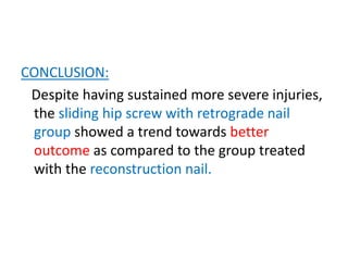 CONCLUSION:
Despite having sustained more severe injuries,
the sliding hip screw with retrograde nail
group showed a trend towards better
outcome as compared to the group treated
with the reconstruction nail.
 