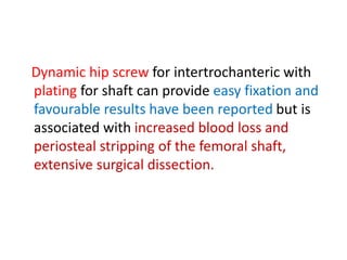 Dynamic hip screw for intertrochanteric with
plating for shaft can provide easy fixation and
favourable results have been reported but is
associated with increased blood loss and
periosteal stripping of the femoral shaft,
extensive surgical dissection.
 
