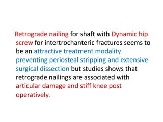 Retrograde nailing for shaft with Dynamic hip
screw for intertrochanteric fractures seems to
be an attractive treatment modality
preventing periosteal stripping and extensive
surgical dissection but studies shows that
retrograde nailings are associated with
articular damage and stiff knee post
operatively.
 