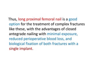 Thus, long proximal femoral nail is a good
option for the treatment of complex fractures
like these, with the advantages of closed
antegrade nailing with minimal exposure,
reduced perioperative blood loss, and
biological fixation of both fractures with a
single implant.
 