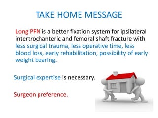 TAKE HOME MESSAGE
Long PFN is a better fixation system for ipsilateral
intertrochanteric and femoral shaft fracture with
less surgical trauma, less operative time, less
blood loss, early rehabilitation, possibility of early
weight bearing.
Surgical expertise is necessary.
Surgeon preference.
 