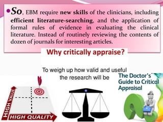 So, EBM require new skills of the clinicians, including
efficient literature-searching, and the application of
formal rules of evidence in evaluating the clinical
literature. Instead of routinely reviewing the contents of
dozen of journals for interesting articles.
 