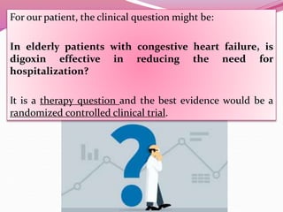 For our patient, the clinical question might be:
In elderly patients with congestive heart failure, is
digoxin effective in reducing the need for
hospitalization?
It is a therapy question and the best evidence would be a
randomized controlled clinical trial.
 