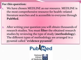 For this question:
1. We have chosen MEDLINE as our resource. MEDLINE is
the most comprehensive resource for health–related
literature searches and is accessible to everyone through
PubMed.
2. After writing your question you will obtain thousands of
research studies. You must filter the obtained research
studies by reviewing the type of study (methodology).
The different types of methodology are arranged in a
pyramid called “evidence pyramid”.
 