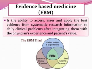 Evidence based medicine
(EBM)
 Is the ability to access, asses and apply the best
evidence from systematic research information to
daily clinical problems after integrating them with
the physician's experience and patient's value.
 