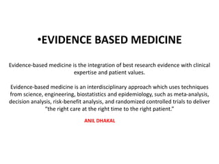•EVIDENCE BASED MEDICINE
Evidence-based medicine is the integration of best research evidence with clinical
expertise and patient values.
Evidence-based medicine is an interdisciplinary approach which uses techniques
from science, engineering, biostatistics and epidemiology, such as meta-analysis,
decision analysis, risk-benefit analysis, and randomized controlled trials to deliver
“the right care at the right time to the right patient.”
ANIL DHAKAL
 