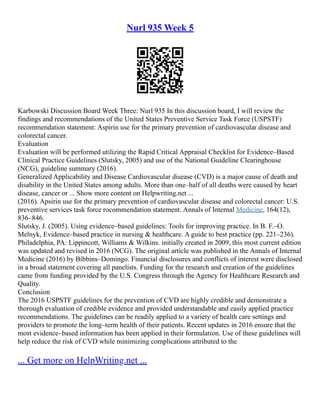 Nurl 935 Week 5
Karbowski Discussion Board Week Three: Nurl 935 In this discussion board, I will review the
findings and recommendations of the United States Preventive Service Task Force (USPSTF)
recommendation statement: Aspirin use for the primary prevention of cardiovascular disease and
colorectal cancer.
Evaluation
Evaluation will be performed utilizing the Rapid Critical Appraisal Checklist for Evidence–Based
Clinical Practice Guidelines (Slutsky, 2005) and use of the National Guideline Clearinghouse
(NCG), guideline summary (2016).
Generalized Applicability and Disease Cardiovascular disease (CVD) is a major cause of death and
disability in the United States among adults. More than one–half of all deaths were caused by heart
disease, cancer or ... Show more content on Helpwriting.net ...
(2016). Apsirin use for the primary prevention of cardiovascular disease and colorectal cancer: U.S.
preventive services task force rocommendation statement. Annals of Internal Medicine, 164(12),
836–846.
Slutsky, J. (2005). Using evidence–based guidelines: Tools for improving practice. In B. F.–O.
Melnyk, Evidence–based practice in nursing & healthcare. A guide to best practice (pp. 221–236).
Philadelphia, PA: Lippincott, Williams & Wilkins. initially created in 2009, this most current edition
was updated and revised in 2016 (NCG). The original article was published in the Annals of Internal
Medicine (2016) by Bibbins–Domingo. Financial disclosures and conflicts of interest were disclosed
in a broad statement covering all panelists. Funding for the research and creation of the guidelines
came from funding provided by the U.S. Congress through the Agency for Healthcare Research and
Quality.
Conclusion
The 2016 USPSTF guidelines for the prevention of CVD are highly credible and demonstrate a
thorough evaluation of credible evidence and provided understandable and easily applied practice
recommendations. The guidelines can be readily applied to a variety of health care settings and
providers to promote the long–term health of their patients. Recent updates in 2016 ensure that the
most evidence–based information has been applied in their formulation. Use of these guidelines will
help reduce the risk of CVD while minimizing complications attributed to the
... Get more on HelpWriting.net ...
 
