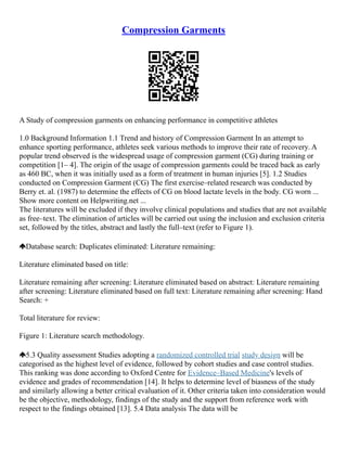 Compression Garments
A Study of compression garments on enhancing performance in competitive athletes
1.0 Background Information 1.1 Trend and history of Compression Garment In an attempt to
enhance sporting performance, athletes seek various methods to improve their rate of recovery. A
popular trend observed is the widespread usage of compression garment (CG) during training or
competition [1– 4]. The origin of the usage of compression garments could be traced back as early
as 460 BC, when it was initially used as a form of treatment in human injuries [5]. 1.2 Studies
conducted on Compression Garment (CG) The first exercise–related research was conducted by
Berry et. al. (1987) to determine the effects of CG on blood lactate levels in the body. CG worn ...
Show more content on Helpwriting.net ...
The literatures will be excluded if they involve clinical populations and studies that are not available
as free–text. The elimination of articles will be carried out using the inclusion and exclusion criteria
set, followed by the titles, abstract and lastly the full–text (refer to Figure 1).
Database search: Duplicates eliminated: Literature remaining:
Literature eliminated based on title:
Literature remaining after screening: Literature eliminated based on abstract: Literature remaining
after screening: Literature eliminated based on full text: Literature remaining after screening: Hand
Search: +
Total literature for review:
Figure 1: Literature search methodology.
5.3 Quality assessment Studies adopting a randomized controlled trial study design will be
categorised as the highest level of evidence, followed by cohort studies and case control studies.
This ranking was done according to Oxford Centre for Evidence–Based Medicine's levels of
evidence and grades of recommendation [14]. It helps to determine level of biasness of the study
and similarly allowing a better critical evaluation of it. Other criteria taken into consideration would
be the objective, methodology, findings of the study and the support from reference work with
respect to the findings obtained [13]. 5.4 Data analysis The data will be
 