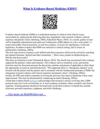 What Is Evidence-Based Medicine (EBM)?
Evidence–based medicine (EBM) is a methodical manner in which to treat clinical issues
successfully by employing the following three key ingredients: elite research evidence, clinical
expertise and patient values (Akobeng, 2005a; Schardt & Mayer, 2010). As a result, quality of care
will be hopefully administered and achieved. Furthermore, EBM adheres to a five–step model: 1)
create answerable clinical questions, 2) seek for evidence, 3) assess for significance, worth and
legitimacy, 4) obtain evidence that EBM was utilized in a clinical setting, and 5) assess its
performance (Akobeng, 2005a).
The first step involves creating a well–defined and direct question which can be solved by searching
the medical literature. Sackett and other researchers ... Show more content on Helpwriting.net ...
Did the trial desist early?
Was there an intention to treat? (Schardt & Mayer, 2010). The fourth step ascertained if the evidence
supported the patient's values and situation. The evidence such as treatment, costs, and facility
locations must be discussed amongst the physicians, patients and parents if applicable to allow them
the opportunity to reach an informed decision. "This approach allows a "therapeutic alliance" to be
formed with the patient and the parents and is consistent with the fundamental principle of EBM: the
integration of good evidence with clinical expertise and patient values" (Akobeng, 2005a).
Finally, the fifth step entails constantly reviewing the previous four steps to determine if they need
improvement. This may be determined by conducting an audit (Akobeng, 2005a).
I think that evidence based medicine acknowledges that research is always evolving; thus, EBM
protocols may have to be revised later on. It must comprise of patient values, research, and clinical
expertise. Treating patients should not be based only on the best evidence. It should also include
clinicians' personal experience, judgment, and skills (Akobeng,
... Get more on HelpWriting.net ...
 