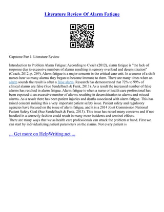 Literature Review Of Alarm Fatigue
Capstone Part I: Literature Review
Introduction to Problem Alarm Fatigue: According to Cvach (2012), alarm fatigue is "the lack of
response due to excessive numbers of alarms resulting in sensory overload and desensitization"
(Cvach, 2012, p. 269). Alarm fatigue is a major concern in the critical care unit. In a course of a shift
nurses hear so many alarms they began to become immune to them. There are many times when an
alarm sounds the result is often a false alarm. Research has demonstrated that 72% to 99% of
clinical alarms are false (Sue Sendelbach & Funk, 2013). As a result the increased number of false
alarms has resulted in alarm fatigue. Alarm fatigue is when a nurse or health care professional has
been exposed to an excessive number of alarms resulting in desensitization to alarms and missed
alarms. As a result there has been patient injuries and deaths associated with alarm fatigue. This has
raised concern making this a very important patient safety issue. Patient safety and regulatory
agencies have focused on the issue of alarm fatigue, and it is a 2014 Joint Commission National
Patient Safety Goal (Sue Sendelbach & Funk, 2013). This issue has raised many concerns and if not
handled in a correctly fashion could result in many more incidents and sentinel effects.
There are many ways that we as health care professionals can attack the problem at hand. First we
can start by individualizing patient parameters on the alarms. Not every patient is
... Get more on HelpWriting.net ...
 