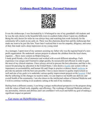 Evidence-Based Medicine: Personal Statement
It was the stethoscope; I was fascinated by it. It belonged to one of my granddad's old students and
he was the only doctor in the beautiful hilly town in southern India where I spent my childhood.
Being the only doctor for miles he was always busy and watching him work tirelessly for the
community left a mark on me early on. There was this charisma about him and the stethoscope that
made me want to be just like him. Years later I realized that it was his empathy, diligence, and sense
of duty that made such a deep impression on my young mind.
As a teenager, I spent most of my summers assisting my father who was the regional head of a non–
profit organization. He undertook various projects to educate the children from the local slums,
organize ... Show more content on Helpwriting.net ...
I made good friends, a lot of memories and worked with several different attendings. Each
experience was unique and I learned to adapt quickly, be resourceful and efficient in order to gain
the most of my clinical rotations. I have always strived to procure the best education, and that is the
reason for pursuing my education in the United States. I also desire a health care system with an
importance on accountability and human life and I hope to practice evidence–based medicine to
provide my patients with the best care possible. I have a keen interest in quality improvement as
well and one of my goals is to undertake various quality improvement projects at the hospital. I feel
that by reflecting on the changes we need to make, we can improve our health care delivery and
overall health of the community. I am also drawn to the intellectual culture of Internal Medicine and
I wish to continue working in an academic setting at the end of my residency.
Hailing from a different country, I can bring a unique multicultural perspective to the program along
with the values of hard work, empathy, and efficiency. The workings of Internal Medicine embrace
my personality, interests and abilities and I am confident I will excel and fulfill my goal of making a
significant impact on patients'
... Get more on HelpWriting.net ...
 