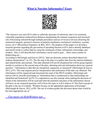 What is Nursing Informatics? Essay
"The intensive care unit (ICU) often is called the epicenter of infections, due to its extremely
vulnerable population (reduced host defences deregulating the immune responses) and increased
risk of becoming infected through multiple procedures and use of invasive devices distorting the
anatomical integrity–protective barriers of patients (intubation, mechanical ventilation, vascular
access, etc.)" (Brusselaers,Vogelaers, & Blot, 2011). The purpose of this paper is to develop a
research question regarding the prevention of spreading bacteria in ICU and to identify databases
and search words to collect data by using the continuum of data, information, knowledge, and
wisdom . Also, I will describe how informatics can be used to gain ... Show more content on
Helpwriting.net ...
According to McGonigle and Garver (2012), "data are discreate entities described objectively
without interpertation" ( p. 97). The fist step in the plan is to gather data from the internet databases
and related books and journals. This data obtained will not be interpreted but will be group together
inorder to continue to the second step of the plan; obtaining relevant information about my research
question. " Information is data that are interpreted, organized, or structured" (McGonigle & Garver,
2012, p.97). This step requires precise interpretation and analization of the data was obtained. The
information will be organized and structured into each of the PICO variables. McGonigle and
Garver (2012), describe knowledge as "information that is synthezized so that relationships are
identified and formalized" (p.97). It is important to use this concept when making the decisions of
which of the information will be used and what the potential outcomes of the information chosen
will have on my reasearch question; will it favor the topic or will it unfavor it? The final concept of
the plan is the use of wisdom. "Wisdom focuses on the appropriate application of knwledge"
(McGonigle & Garver, 2012, p.99). The use of wisdom guides the decisions about what would be
the most appropriate use of
... Get more on HelpWriting.net ...
 