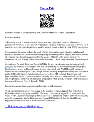 Cancer Pain
Literature Review of Complementary and Alternative Methods to Treat Cancer Pain
Literature Review
A Literature review is an essential and intense appraisal of previous research, it bestows a
groundwork on which, to base a novel evidence and typically performed afore data collection, for it
magnifies upon the aims of selecting a specific research question (Polit & Beck, 2017). Introduction
Pain occurs in the human body as the result of a physiological series of electrical and chemical
modality; uncontrolled cancer–related aching interposes to the patients' anguish, henceforth, the use
of evidence–based interferences is vital to the quality of life (QoL) for cancer patients. To
understand the best practice related to the interferences of ... Show more content on Helpwriting.net
...
According to Caraceni, Pigni, and Brunelli (2011), for over two decades now, the usage of oral
morphine has reflected as the drug of first–rate for remedying the moderate to severe cancer pain
based on its extensive and broadly usage, domain established with World Health Organization
stepladders and chronological locale. Arrays and rank of orally morphine efficiency and side effects
contrasted to other opioids namely methadone, oxycodone, TTS fentanyl, diamorphine and
hydromorphone in cancer pain treatment modality by the researchers and result indicated that the
oral morphine has no known differentiation compared to other opioids, however, additional analysis
is required (Caraceni, Pigni, & Brunelli, 2011).
Inconsistencies and Contraindications in Literature with Explanation
There was some inconsistency recognized in the literature review, especially that of the World
Health Organization analgesic stepladder. The study conducted by Naga (2015), discovered that;
World Health Organization analgesic stepladder needs to be the first–rate line of treatment modality
related to cancer pain. While, Bhatnagar and Gupta (2015) indicated, that the World Health
Organization stepladder should be amended and overturned
... Get more on HelpWriting.net ...
 