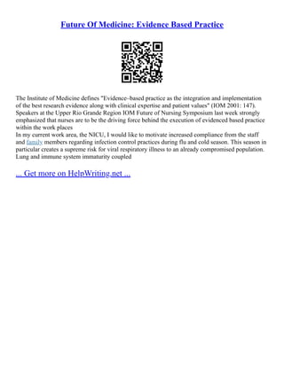 Future Of Medicine: Evidence Based Practice
The Institute of Medicine defines "Evidence–based practice as the integration and implementation
of the best research evidence along with clinical expertise and patient values" (IOM 2001: 147).
Speakers at the Upper Rio Grande Region IOM Future of Nursing Symposium last week strongly
emphasized that nurses are to be the driving force behind the execution of evidenced based practice
within the work places
In my current work area, the NICU, I would like to motivate increased compliance from the staff
and family members regarding infection control practices during flu and cold season. This season in
particular creates a supreme risk for viral respiratory illness to an already compromised population.
Lung and immune system immaturity coupled
... Get more on HelpWriting.net ...
 