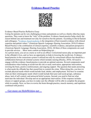 Evidence-Based Practice
Evidence–Based Practice Reflective Essay
Caring for patients can be very challenging at times and patients as well as a family often has many
questions. They want to know the "why" of the problem. Evidence–based practice helps clarify the
reason behind care and treatment not only for ourselves but the patients. According to David Sackett
and colleagues, "Evidence–based medicine is the integration of best research evidence with clinical
expertise and patient values." (American Speech–Language–Hearing Association, 2016) Evidence–
Based Practice is the combination of clinical expertise, scientific evidence, and patient perspective
(American Speech–Language–Hearing Association, 2016). All three of these components are used
to provide services ... Show more content on Helpwriting.net ...
As a prison nurse, you act as a nurse as well as an officer. Correctional nurses play an important part
in the offender's lives, and we have an opportunity to help in lowering the recidivism. Evidence–
based practice in the corrections system is utilized not only by correctional officers but should be a
collaboration between all criminal systems which includes nursing (Hooley, 2010). All need to
engage with the evidence–based practice to provide an optimal outcome. Several components need
consideration when looking at recidivism the risk or need, motivation, appropriate intervention,
rewiring the brain, positive reinforcement, and ongoing support. The question that needs answering
is what needs the offender has that caused him to commit the crime. When doing this, you have to
exclude physical needs which would include food, shelter, and employment. You have to examine
what are their criminogenic needs which would include their peer and social groups, substance
abuse, lack of self–control, and antisocial belief systems. Second, you need to find out what
motivates the individual. Develop and set an appropriate intervention. If this response includes
classes or support groups, you have to make sure the offender will be able to complete the program
while in custody. Next, we have to rewire the brain through practice, muscle memory, and repetition
combined with positive
... Get more on HelpWriting.net ...
 