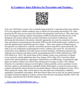 Is Cranberry Juice Effective for Preventing and Treating...
A 65–year–old Chinese woman, who is currently being treated for a suspected urinary tract infection
(UTI), has enquired to whether cranberry juice is effective for preventing and treating UTIs. After
querying the RN, they too are unsure how effective the therapeutic intervention is. Thus, there must
be an investigation utilising evidence–based practice (EBP) to determine the effectiveness of the
therapeutic intervention and provide accurate information to the patient. Furthermore, when
delivering the information to the patient, culturally appropriate care must be considered, to ensure
clear and coherent communication to the patient. EBP provides health professionals a method to use
critically appraised and scientifically proven evidence ... Show more content on Helpwriting.net ...
The question was rephrased as a specific, answerable question using PICO, which refined the case
study to its core components; postmenopausal women, cranberry juice and UTIs. The advanced
search limits were enabled to craft rather precise research strategies, with Boolean operators and
wildcards were utilised in the phrase search; postmenopausal wom*n AND cranberr$ juice AND
UTIs (Wolf et al., 2013). The search limits of the Cochrane Library were restricted to Cochrane
review and trials, and the publication dates from January 2010 to May 2014. From this refined
search of the selected databases, eight papers returned from over 8000 results. Evaluating the eight
papers for quality evidence was critical when selecting the two papers to utilise. The evidence
hierarchy was considered, aiming to use the highest evidence possible, such as systematic reviews
and meta–analyses; and randomized, controlled, double–blind studies, to ensure the most accurate
evidence informed the clinical decision for the patient (Bloom, Olinzock, Radjenoic & Trice, 2013).
When sorting the results, other various factors were also taken into consideration; credibility,
reputability, reasonability and support. With these factors taken into account, the two papers selected
are highly esteemed in regards to evidence, and are most relevant to the patient (Stichler, 2010). The
first paper, selected from the CINAHL database, was the
... Get more on HelpWriting.net ...
 