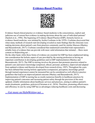 Evidence-Based Practice
Evidence–based clinical practice or evidence–based medicine is the conscientious, explicit and
judicious use of current best evidence in making decisions about the care of individual patients"
(Sackett et al., 1996). The beginning of Evidence–Based Practice (EBP), formerly known as
evidence–based medicine, was initiated by Archie Cochrane in the 1970's. Cochrane discovered that
when many methods of research start developing revealed as main findings that the clinicians were
making decisions about patient's care from practices commonly used for similar illnesses (Mackey
and Bassendowski, 2017). Cochrane considered that randomised controlled trials represented a
reliable form of evidence that can provide with more valid information that initiated ... Show more
content on Helpwriting.net ...
On the other hand, while those forms of evidence are essential for EBP has been emphasised taking
into consideration the holistic aspect of care provided by the nursing profession as having an
important contribution in developing guidelines and in EBP implementation (Mackey and
Bassendowski, 2017). The EBP in nursing involves the process that promotes practices related to
patient's care and nurse's knowledge (empirical, ethical, personal, aesthetic), improved and adapted
from updated evidence and theories developed from research (Gray, 1997). Throughout the years
has been debated that nursing holistic approaches (compassion, perception, knowledge gained
through learned experience) cannot be measured but can be considered as well effective practice
guidelines that lead to an improved patient outcome (Mackey and Bassendowski, 2017).
Implementation of EBP in nursing has as results numerous benefits in healthcare practices by
improving patient's outcomes and increasing patient safety through the provision of the most
updated, reliable information about healthcare services and practices, aiming to address patient's
needs (treatments, guidelines, policies) (Chrisman et al., 2014). Therefore, promoting effectiveness
and efficiency in care by using EBP has as advantages reducing healthcare costs and decreasing
... Get more on HelpWriting.net ...
 