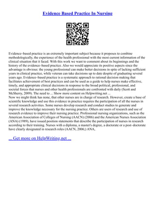 Evidence Based Practice In Nursing
Evidence–based practice is an extremely important subject because it proposes to combine
methodologically, the experience of the health professional with the most current information of the
clinical situation that it faced. With this work we want to comment about its beginnings and the
history of the evidence–based practice. Also we would appreciate its positive aspects since the
advantage is obvious: the young professional can make better decisions in spite of lacking sufficient
years in clinical practice, while veteran can take decisions up to date despite of graduating several
years ago. Evidence–based practice is a systematic approach to rational decision making that
facilitates achievement of best practices and can be used as a guide to help nurses make effective,
timely, and appropriate clinical decisions in response to the broad political, professional, and
societal forces that nurses and other health professionals are confronted with daily (Scott and
McSherry, 2009). The need to ... Show more content on Helpwriting.net ...
Now we might think has none, that other nurses are in charge of research. However, create a base of
scientific knowledge and use this evidence in practice requires the participation of all the nurses in
several research activities. Some nurses develop research and conduct studies to generate and
improve the knowledge necessary for the nursing practice. Others are users of research and use of
research evidence to improve their nursing practice. Professional nursing organizations, such as the
American Association of Colleges of Nursing (AACN) (2006) and the American Nurses Association
(ANA) (1989), have issued position statements that describe the participation of nurses in research
according to their training. Nurses with a diploma, a master's degree, a doctorate or a post–doctorate
have clearly designated in research roles (AACN, 2006;) ANA,
... Get more on HelpWriting.net ...
 