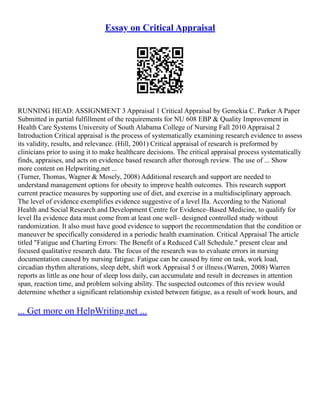 Essay on Critical Appraisal
RUNNING HEAD: ASSIGNMENT 3 Appraisal 1 Critical Appraisal by Gemekia C. Parker A Paper
Submitted in partial fulfillment of the requirements for NU 608 EBP & Quality Improvement in
Health Care Systems University of South Alabama College of Nursing Fall 2010 Appraisal 2
Introduction Critical appraisal is the process of systematically examining research evidence to assess
its validity, results, and relevance. (Hill, 2001) Critical appraisal of research is preformed by
clinicians prior to using it to make healthcare decisions. The critical appraisal process systematically
finds, appraises, and acts on evidence based research after thorough review. The use of ... Show
more content on Helpwriting.net ...
(Turner, Thomas, Wagner & Mosely, 2008) Additional research and support are needed to
understand management options for obesity to improve health outcomes. This research support
current practice measures by supporting use of diet, and exercise in a multidisciplinary approach.
The level of evidence exemplifies evidence suggestive of a level IIa. According to the National
Health and Social Research and Development Centre for Evidence–Based Medicine, to qualify for
level IIa evidence data must come from at least one well– designed controlled study without
randomization. It also must have good evidence to support the recommendation that the condition or
maneuver be specifically considered in a periodic health examination. Critical Appraisal The article
titled "Fatigue and Charting Errors: The Benefit of a Reduced Call Schedule." present clear and
focused qualitative research data. The focus of the research was to evaluate errors in nursing
documentation caused by nursing fatigue. Fatigue can be caused by time on task, work load,
circadian rhythm alterations, sleep debt, shift work Appraisal 5 or illness.(Warren, 2008) Warren
reports as little as one hour of sleep loss daily, can accumulate and result in decreases in attention
span, reaction time, and problem solving ability. The suspected outcomes of this review would
determine whether a significant relationship existed between fatigue, as a result of work hours, and
... Get more on HelpWriting.net ...
 