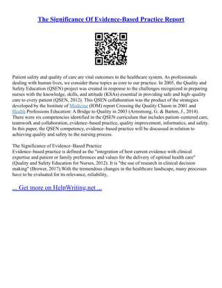 The Significance Of Evidence-Based Practice Report
Patient safety and quality of care are vital outcomes in the healthcare system. As professionals
dealing with human lives, we consider these topics as core to our practice. In 2005, the Quality and
Safety Education (QSEN) project was created in response to the challenges recognized in preparing
nurses with the knowledge, skills, and attitude (KSAs) essential in providing safe and high–quality
care to every patient (QSEN, 2012). This QSEN collaboration was the product of the strategies
developed by the Institute of Medicine (IOM) report Crossing the Quality Chasm in 2001 and
Health Professions Education: A Bridge to Quality in 2003 (Armstrong, G. & Barton, J., 2014).
There were six competencies identified in the QSEN curriculum that includes patient–centered care,
teamwork and collaboration, evidence–based practice, quality improvement, informatics, and safety.
In this paper, the QSEN competency, evidence–based practice will be discussed in relation to
achieving quality and safety to the nursing process.
The Significance of Evidence–Based Practice
Evidence–based practice is defined as the "integration of best current evidence with clinical
expertise and patient or family preferences and values for the delivery of optimal health care"
(Quality and Safety Education for Nurses, 2012). It is "the use of research in clinical decision
making" (Brower, 2017).With the tremendous changes in the healthcare landscape, many processes
have to be evaluated for its relevance, reliability,
... Get more on HelpWriting.net ...
 