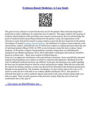 Evidence-Based Medicine: A Case Study
The goal of every clinician is to provide the best care for the patient. Most clinicians began their
profession to make a difference in a particular area of expertise. This paper explores the meaning of
evidence–based medicine while providing some reasons current practice does not acknowledge the
proof of medicine before prescribing treatment for the patient. Lastly, the expectations of the
clinician to create forward movement in using evidence to provide the best treatment for the patient.
According to Essential Evidence–Based Medicine, the definition of evidence–based medicine as the
conscientious, explicit, and judicious use of current best evidence in making decisions about the care
of individual patients (Mayer 2010). In 1999, several clinicians coined the term evidence–based
medicine. At this point, evidence–based medicine assumed a major place in establishing the
standard of care (Rubin and Haynes 2012). Most individuals would agree that medicine should be
based on evidence and ... Show more content on Helpwriting.net ...
Some see it as oppressive interference with a practitioner's autonomy. Some scientifically educated
medical school graduates see evidence as inferior to intuition and experience. Breaking down the
wall of traditional medicine has been very difficult. In the past, the decisions were made regarding
the best care for patients based on what the school and professors taught. Often this has meant that
the reasons for treating a patient a certain way derived from information that had been passed down
through several generations. The mentality circulating is we have always done it this way or if it
seems to work just do it with little to no evidence (Rubin and Haynes 2012). This practice is
inherited from peers as well as authority figures and results in the same mistakes being made over
and over again. There are daily practices today that have clearly failed the tests of time and
confirmation due to this type of
... Get more on HelpWriting.net ...
 