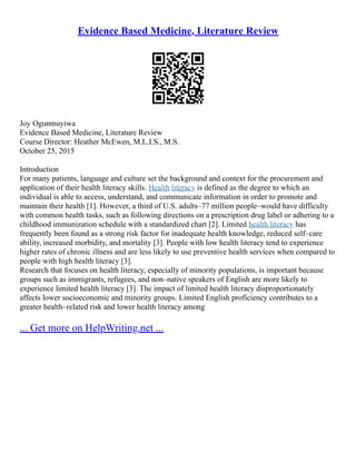 Evidence Based Medicine, Literature Review
Joy Ogunmuyiwa
Evidence Based Medicine, Literature Review
Course Director: Heather McEwen, M.L.I.S., M.S.
October 25, 2015
Introduction
For many patients, language and culture set the background and context for the procurement and
application of their health literacy skills. Health literacy is defined as the degree to which an
individual is able to access, understand, and communicate information in order to promote and
maintain their health [1]. However, a third of U.S. adults–77 million people–would have difficulty
with common health tasks, such as following directions on a prescription drug label or adhering to a
childhood immunization schedule with a standardized chart [2]. Limited health literacy has
frequently been found as a strong risk factor for inadequate health knowledge, reduced self–care
ability, increased morbidity, and mortality [3]. People with low health literacy tend to experience
higher rates of chronic illness and are less likely to use preventive health services when compared to
people with high health literacy [3].
Research that focuses on health literacy, especially of minority populations, is important because
groups such as immigrants, refugees, and non–native speakers of English are more likely to
experience limited health literacy [3]. The impact of limited health literacy disproportionately
affects lower socioeconomic and minority groups. Limited English proficiency contributes to a
greater health–related risk and lower health literacy among
... Get more on HelpWriting.net ...
 