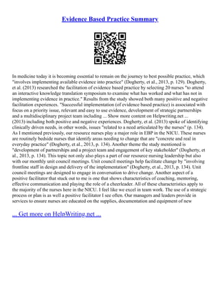 Evidence Based Practice Summary
In medicine today it is becoming essential to remain on the journey to best possible practice, which
"involves implementing available evidence into practice" (Dogherty, et al., 2013, p. 129). Dogherty,
et al. (2013) researched the facilitation of evidence based practice by selecting 20 nurses "to attend
an interactive knowledge translation symposium to examine what has worked and what has not in
implementing evidence in practice." Results from the study showed both many positive and negative
facilitation experiences. "Successful implementation (of evidence based practice) is associated with
focus on a priority issue, relevant and easy to use evidence, development of strategic partnerships
and a multidisciplinary project team including ... Show more content on Helpwriting.net ...
(2013) including both positive and negative experiences. Dogherty, et al. (2013) spoke of identifying
clinically driven needs, in other words, issues "related to a need articulated by the nurses" (p. 134).
As I mentioned previously, our resource nurses play a major role in EBP in the NICU. These nurses
are routinely bedside nurses that identify areas needing to change that are "concrete and real in
everyday practice" (Dogherty, et al., 2013, p. 134). Another theme the study mentioned is
"development of partnerships and a project team and engagement of key stakeholder" (Dogherty, et
al., 2013, p. 134). This topic not only also plays a part of our resource nursing leadership but also
with our monthly unit council meetings. Unit council meetings help facilitate change by "involving
frontline staff in design and delivery of the implementation" (Dogherty, et al., 2013, p. 134). Unit
council meetings are designed to engage in conversation to drive change. Another aspect of a
positive facilitator that stuck out to me is one that shows characteristics of coaching, mentoring,
effective communication and playing the role of a cheerleader. All of these characteristics apply to
the majority of the nurses here in the NICU. I feel like we excel in team work. The use of a strategic
process or plan is as well a positive facilitator I see often. Our managers and leaders provide in
services to ensure nurses are educated on the supplies, documentation and equipment of new
... Get more on HelpWriting.net ...
 