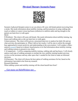 Physical Therapy Scenario Paper
Scenario A physical therapist comes to see you about a 60–year–old female patient recovering from
a stroke. She needs information about mobility training, and best practices in using walking aids
(such as walkers or canes) versus leg braces (orthotics) to stabilize ankle and leg strength so the
patient can learn how to walk again.
PICO
P (Problem)– The client is 60 years old female. She needs information about mobility training, leg
braces and walking aids so she can learn how to walk again.
I (Interventions)– The client will be given a structured interview to analyze her daily life and see
what activities she participates in. When I deliver her results, I will be sure to utilize the strength
base approached to ensure positivity and understanding in the conversation. I will conduct a Meta–
analysis research based on evidence–based practice in to find information about mobility training
and walking systems to present to my client.
C (Comparison) – I will be comparing mobility training, walking aids and leg braces. I will closely
analyze each type of walking assistance to include the cost, mobility training needed, previous
reviews on the assistance and any other specs that 's needed for the client to make an informed
decisions.
O (Outcome)– The client will choose the best option of walking assistance for her, based on the
information I provided to her from my research.
Research Questions
What walking system and mobility training will the client benefit best from?
... Get more on HelpWriting.net ...
 