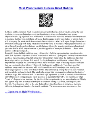 Weak Predictionism: Evidence Based Medicine
1. Thesis and Explanation Weak predictionism carries the best evidential weight among the four
conjectures, weak predictionism, weak explanationism, strong predictionism, and strong
explanationism. My argument will be based on evidence based medicine. Evidence based medicine
is medicine that has been tested and advanced due to success in previous studies or known facts. I
will be arguing for weak predictionism as the best conjecture. Also I will argue that predictionism is
fruitful in coming up with many other answers in the world of medicine. Weak predictionism is the
view that only confirmed predictions provide better evidence for a conjecture than explanation of
previous details. Weak explanationism is just the opposite of weak predictionism, ... Show more
content on Helpwriting.net ...
Especially in the field of medicine, many philosophers feel that explanationism explains results
more than any other conjecture or view. In the article Ashcroft, Djulbegovic, and Guyatt wrote about
evidence based medicine, they talk about how philosophers believe that the tradition is based on
knowledge and not prediction. It is stated, "in the philosophical tradition that rational thinkers
respect their evidence, we show that evidence based medicine refers to making medical decisions
that are consistent with evidence" (Ashcroft, Djulbegovic, and Guyatt). This claim says that
evidence based medicine has to do with previous evidence and knowledge, and putting that
knowledge together to come up with new truths. The relationship among the two is that evidence
and knowledge go hand in hand. The article also goes a little bit deeper in explaining the depth of
the knowledge. The authors stated, "as a reliable sign, symptom, or mark to enhance reasonableness
or truthfulness of some particular claim 'evidence as a guide to the truth'... for example, as when
"positive" diagnostic test increases the likelihood that our patient truly has a certain disease. This is
also typical way how evidence is employed in scientific testing" (Ashcroft, Djulbegovic, and
Guyatt). This statement refers to the idea that evidence based medicine is completed by many
different philosophical theories of scientific evidence. The above statement mentions too that
... Get more on HelpWriting.net ...
 