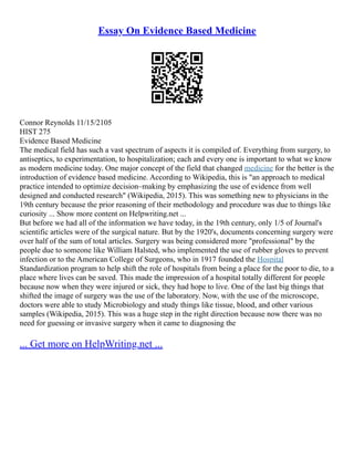 Essay On Evidence Based Medicine
Connor Reynolds 11/15/2105
HIST 275
Evidence Based Medicine
The medical field has such a vast spectrum of aspects it is compiled of. Everything from surgery, to
antiseptics, to experimentation, to hospitalization; each and every one is important to what we know
as modern medicine today. One major concept of the field that changed medicine for the better is the
introduction of evidence based medicine. According to Wikipedia, this is "an approach to medical
practice intended to optimize decision–making by emphasizing the use of evidence from well
designed and conducted research" (Wikipedia, 2015). This was something new to physicians in the
19th century because the prior reasoning of their methodology and procedure was due to things like
curiosity ... Show more content on Helpwriting.net ...
But before we had all of the information we have today, in the 19th century, only 1/5 of Journal's
scientific articles were of the surgical nature. But by the 1920's, documents concerning surgery were
over half of the sum of total articles. Surgery was being considered more "professional" by the
people due to someone like William Halsted, who implemented the use of rubber gloves to prevent
infection or to the American College of Surgeons, who in 1917 founded the Hospital
Standardization program to help shift the role of hospitals from being a place for the poor to die, to a
place where lives can be saved. This made the impression of a hospital totally different for people
because now when they were injured or sick, they had hope to live. One of the last big things that
shifted the image of surgery was the use of the laboratory. Now, with the use of the microscope,
doctors were able to study Microbiology and study things like tissue, blood, and other various
samples (Wikipedia, 2015). This was a huge step in the right direction because now there was no
need for guessing or invasive surgery when it came to diagnosing the
... Get more on HelpWriting.net ...
 