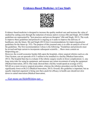 Evidence-Based Medicine: A Case Study
Evidence–based medicine is designed to increase the quality medical care and increase the value of
medical by cutting costs through the reduction of misuse and/or overuse (Shi and Singh, 2013) EBM
guidelines are represented by "best practices and proven therapies" (Shi and Singh, 2013). The work
to improve these guidelines and protocols is ongoing as it seeks to improve the delivery of
healthcare, into the future. Shi and Singh (2013) lists 6 recommendations for improving practice
guidelines for the future (p. 352). The purpose of this jouornal entry is to offer an analysis of two of
the guidelines. The first recommendation I chose is the following: "Guidelines and protocols must
be revised and kept current to incorporate subsequent scientific ... Show more content on
Helpwriting.net ...
However, the overall economic burden falls upon the hospitals, where surgical robotics such as a da
Vinci System, can sot upwards of $1.5 million to be installed in a facility (Medical Innovation,
2013). The hospital then has to evaluate if the robotic surgery results in fewer complications vs. any
long–term risks for using he equipment, and measure any return investment of using the equipment
(Medical Innovation, 2013). One study showed that a facility would spend an average of $12,
943,60 on a more invasive surgical procedure, whereas the robotics procedure cost the facility
significantly lower at $8,212 (Medical Innovation, 2013). Overall, this guideline is important, but an
equally important argument is being sure that a push for efficacy in health care should not slow
down or curtail innovation (Medical Innovation,
... Get more on HelpWriting.net ...
 