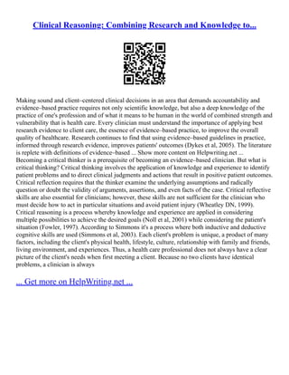 Clinical Reasoning: Combining Research and Knowledge to...
Making sound and client–centered clinical decisions in an area that demands accountability and
evidence–based practice requires not only scientific knowledge, but also a deep knowledge of the
practice of one's profession and of what it means to be human in the world of combined strength and
vulnerability that is health care. Every clinician must understand the importance of applying best
research evidence to client care, the essence of evidence–based practice, to improve the overall
quality of healthcare. Research continues to find that using evidence–based guidelines in practice,
informed through research evidence, improves patients' outcomes (Dykes et al, 2005). The literature
is replete with definitions of evidence–based ... Show more content on Helpwriting.net ...
Becoming a critical thinker is a prerequisite of becoming an evidence–based clinician. But what is
critical thinking? Critical thinking involves the application of knowledge and experience to identify
patient problems and to direct clinical judgments and actions that result in positive patient outcomes.
Critical reflection requires that the thinker examine the underlying assumptions and radically
question or doubt the validity of arguments, assertions, and even facts of the case. Critical reflective
skills are also essential for clinicians; however, these skills are not sufficient for the clinician who
must decide how to act in particular situations and avoid patient injury (Wheatley DN, 1999).
Critical reasoning is a process whereby knowledge and experience are applied in considering
multiple possibilities to achieve the desired goals (Noll et al, 2001) while considering the patient's
situation (Fowler, 1997). According to Simmons it's a process where both inductive and deductive
cognitive skills are used (Simmons et al, 2003). Each client's problem is unique, a product of many
factors, including the client's physical health, lifestyle, culture, relationship with family and friends,
living environment, and experiences. Thus, a health care professional does not always have a clear
picture of the client's needs when first meeting a client. Because no two clients have identical
problems, a clinician is always
... Get more on HelpWriting.net ...
 