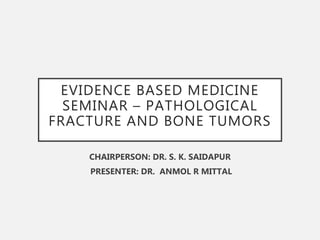 EVIDENCE BASED MEDICINE
SEMINAR – PATHOLOGICAL
FRACTURE AND BONE TUMORS
CHAIRPERSON: DR. S. K. SAIDAPUR
PRESENTER: DR. ANMOL R MITTAL
 