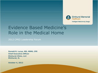 Evidence Based Medicine’s
Role in the Medical Home
2012 CMIO Leadership Forum




Donald R. Lurye, MD, MMM, CPE
Chief Executive Officer
Elmhurst Clinic, LLC
Elmhurst, IL

October 4, 2012
 
