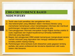 ◦ Berdasarkan lokasi terjadinya
 Katarak inti(nuclear)
 Katarak kortikal
 Katarak subkapsular
◦ Berdasarkan Penyebabnya
 Katarak traumatika
 Katarak toksika
 Katarak komplikata
1) Terdiri atas bukti penelitian dan pengalaman klinis.
2) Ada keterampilan yang dilibatkan dalam membaca literatur yang
memerlukan kemampuan untuk mensintesakan informasi dan membuat
pertimbangan mengenai kualitas bukti-bukti yang ada.
3) Cara penggunaan informasi merupakan fungsi tingkat otoritas praktisi di
suatu organisasi dan tingkat keyakinannya terhadap keefektifan
informasi yang digunakan.
4) Bagian dari penggunaan EBM adalah kemampuan mengevaluasi secara
mandiri informasi yang digunakan dan menguji validitasnya dalam
konteks praktik masing-masing.
5) Pertimbangan klinis berbasis bukti didasarkan pada gagasan tentang
perilaku dan peran profesional dan terutama dipedomani oleh suatu
sistem nilai bersama.
CIRI-CIRI EVIDENCE BASED
MIDEWIFERY
 
