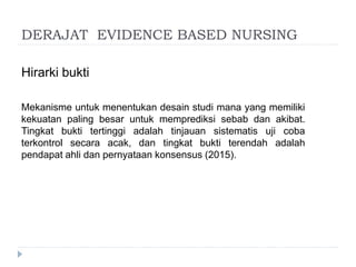 DERAJAT EVIDENCE BASED NURSING
Hirarki bukti
Mekanisme untuk menentukan desain studi mana yang memiliki
kekuatan paling besar untuk memprediksi sebab dan akibat.
Tingkat bukti tertinggi adalah tinjauan sistematis uji coba
terkontrol secara acak, dan tingkat bukti terendah adalah
pendapat ahli dan pernyataan konsensus (2015).
 